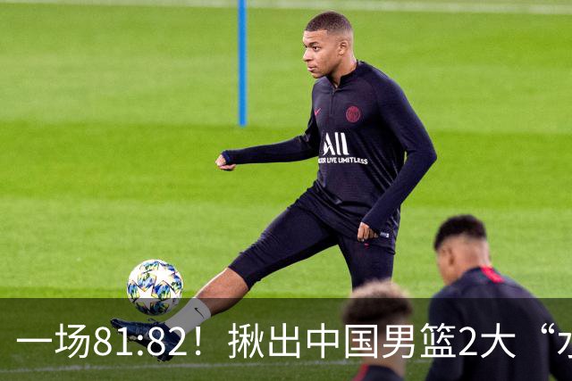 一场81:82！揪出中国男篮2大“水货” 表现拉胯 恐被郭士强弃用