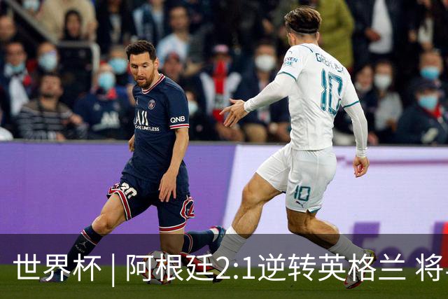 世界杯 | 阿根廷2:1逆转英格兰 将与西班牙争冠