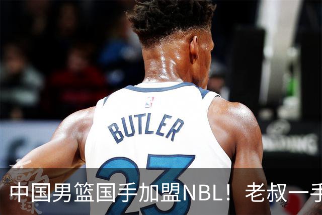 中国男篮国手加盟NBL！老叔一手提拔，CBA打不明白，国家队镀金球员！
