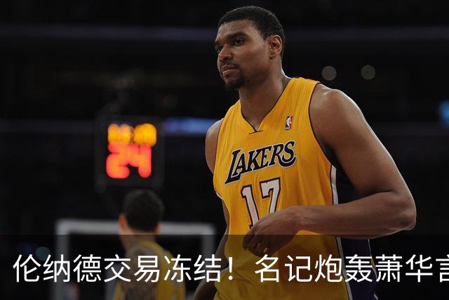 伦纳德交易冻结！名记炮轰萧华言行矛盾
