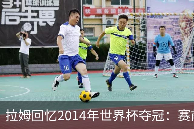 拉姆回忆2014年世界杯夺冠：赛前我就坚信我们一定会成为世界冠军