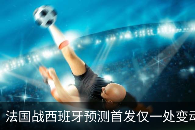 法国战西班牙预测首发仅一处变动 楚阿梅尼代科内出战