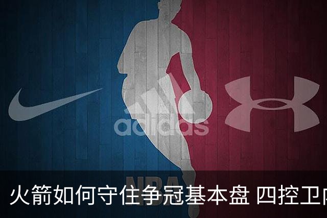 火箭如何守住争冠基本盘 四控卫内卷直指核心困境？