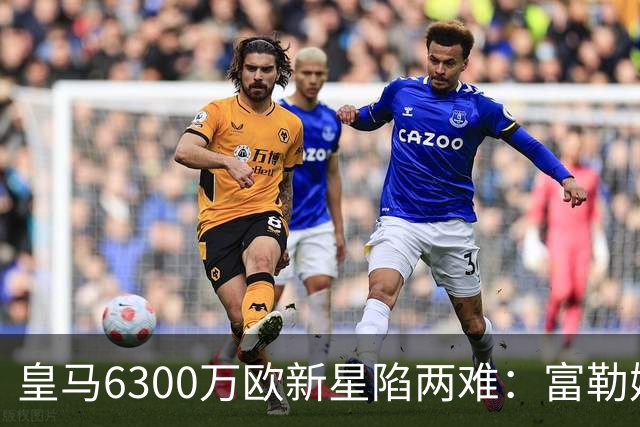 皇马6300万欧新星陷两难：富勒姆想租借加买断，伯纳乌拒绝放走长期资产