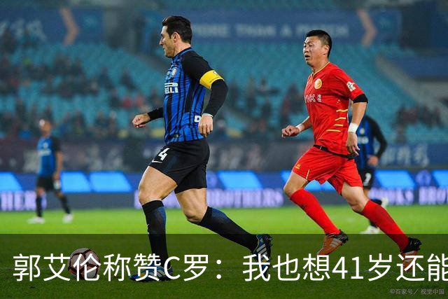 郭艾伦称赞C罗：我也想41岁还能打球让大家评判 挨骂也很幸福