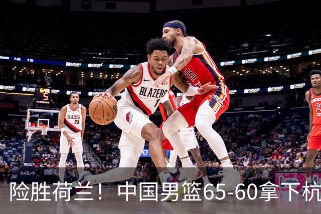 险胜荷兰！中国男篮65-60拿下杭州热身赛，廖三宁21分7助成头号功臣